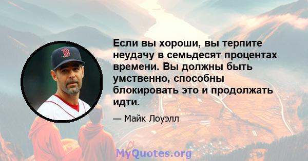 Если вы хороши, вы терпите неудачу в семьдесят процентах времени. Вы должны быть умственно, способны блокировать это и продолжать идти.