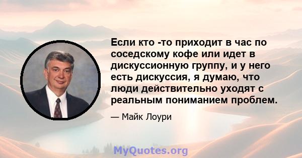 Если кто -то приходит в час по соседскому кофе или идет в дискуссионную группу, и у него есть дискуссия, я думаю, что люди действительно уходят с реальным пониманием проблем.