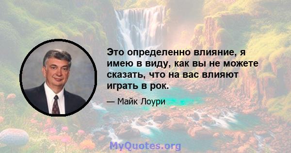 Это определенно влияние, я имею в виду, как вы не можете сказать, что на вас влияют играть в рок.