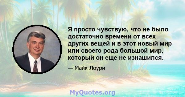 Я просто чувствую, что не было достаточно времени от всех других вещей и в этот новый мир или своего рода большой мир, который он еще не изнашился.