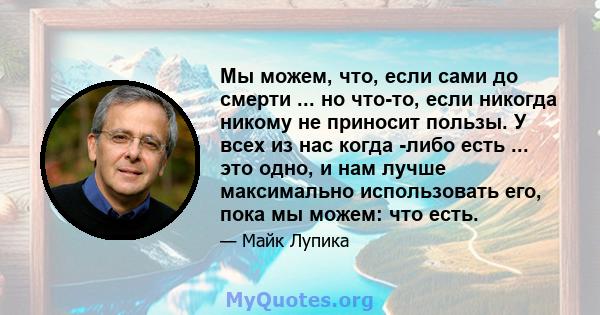 Мы можем, что, если сами до смерти ... но что-то, если никогда никому не приносит пользы. У всех из нас когда -либо есть ... это одно, и нам лучше максимально использовать его, пока мы можем: что есть.