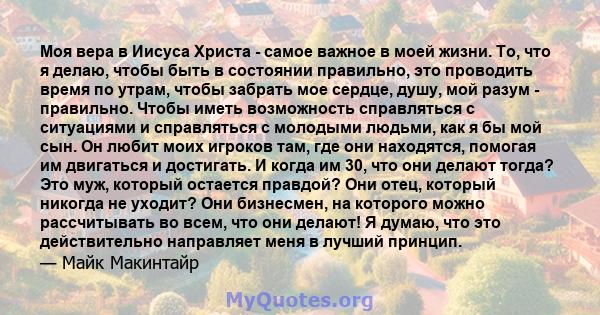 Моя вера в Иисуса Христа - самое важное в моей жизни. То, что я делаю, чтобы быть в состоянии правильно, это проводить время по утрам, чтобы забрать мое сердце, душу, мой разум - правильно. Чтобы иметь возможность