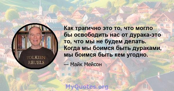 Как трагично это то, что могло бы освободить нас от дурака-это то, что мы не будем делать. Когда мы боимся быть дураками, мы боимся быть кем угодно.