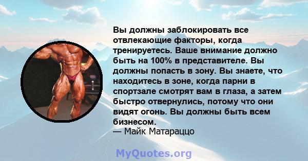 Вы должны заблокировать все отвлекающие факторы, когда тренируетесь. Ваше внимание должно быть на 100% в представителе. Вы должны попасть в зону. Вы знаете, что находитесь в зоне, когда парни в спортзале смотрят вам в