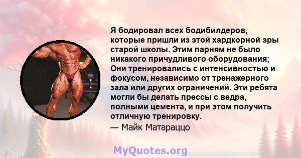 Я бодировал всех бодибилдеров, которые пришли из этой хардкорной эры старой школы. Этим парням не было никакого причудливого оборудования; Они тренировались с интенсивностью и фокусом, независимо от тренажерного зала