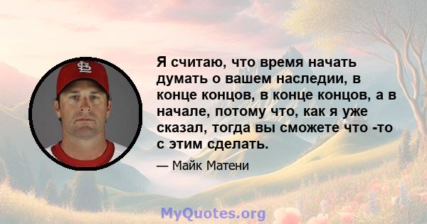 Я считаю, что время начать думать о вашем наследии, в конце концов, в конце концов, а в начале, потому что, как я уже сказал, тогда вы сможете что -то с этим сделать.