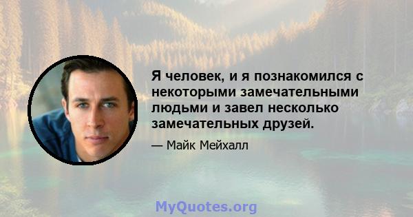 Я человек, и я познакомился с некоторыми замечательными людьми и завел несколько замечательных друзей.