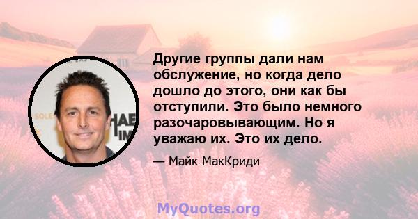 Другие группы дали нам обслужение, но когда дело дошло до этого, они как бы отступили. Это было немного разочаровывающим. Но я уважаю их. Это их дело.