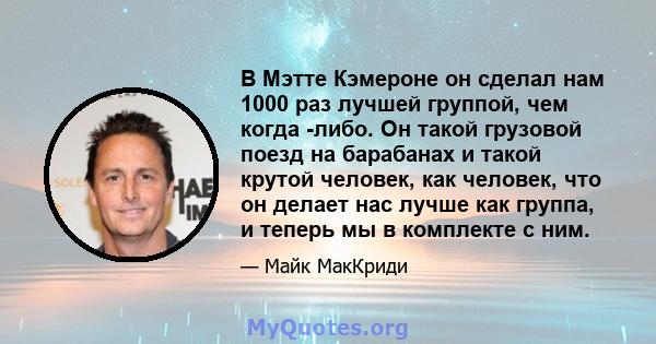 В Мэтте Кэмероне он сделал нам 1000 раз лучшей группой, чем когда -либо. Он такой грузовой поезд на барабанах и такой крутой человек, как человек, что он делает нас лучше как группа, и теперь мы в комплекте с ним.