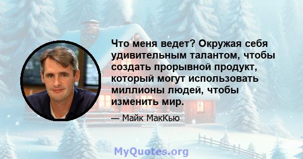 Что меня ведет? Окружая себя удивительным талантом, чтобы создать прорывной продукт, который могут использовать миллионы людей, чтобы изменить мир.