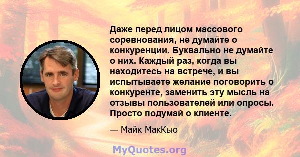 Даже перед лицом массового соревнования, не думайте о конкуренции. Буквально не думайте о них. Каждый раз, когда вы находитесь на встрече, и вы испытываете желание поговорить о конкуренте, заменить эту мысль на отзывы