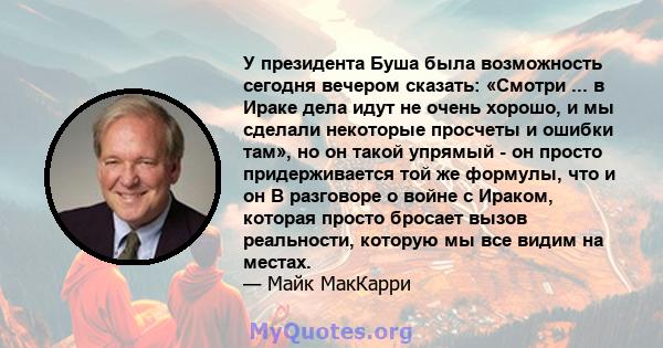 У президента Буша была возможность сегодня вечером сказать: «Смотри ... в Ираке дела идут не очень хорошо, и мы сделали некоторые просчеты и ошибки там», но он такой упрямый - он просто придерживается той же формулы,