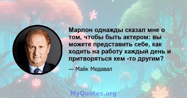 Марлон однажды сказал мне о том, чтобы быть актером: вы можете представить себе, как ходить на работу каждый день и притворяться кем -то другим?