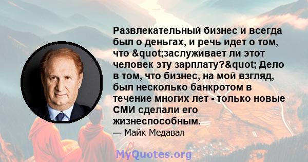 Развлекательный бизнес и всегда был о деньгах, и речь идет о том, что "заслуживает ли этот человек эту зарплату?" Дело в том, что бизнес, на мой взгляд, был несколько банкротом в течение многих лет - только