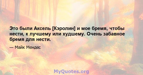 Это были Аксель [Кэролин] и мое бремя, чтобы нести, к лучшему или худшему. Очень забавное бремя для нести.