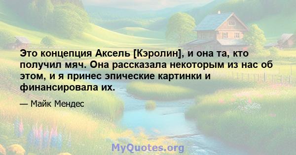 Это концепция Аксель [Кэролин], и она та, кто получил мяч. Она рассказала некоторым из нас об этом, и я принес эпические картинки и финансировала их.