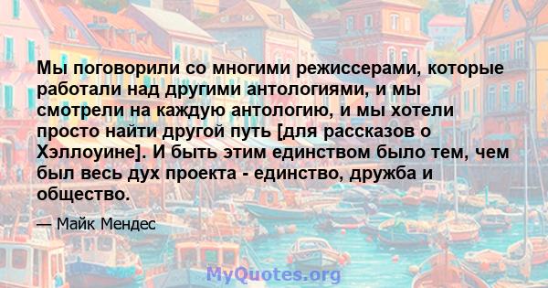 Мы поговорили со многими режиссерами, которые работали над другими антологиями, и мы смотрели на каждую антологию, и мы хотели просто найти другой путь [для рассказов о Хэллоуине]. И быть этим единством было тем, чем