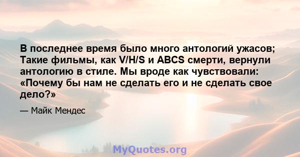 В последнее время было много антологий ужасов; Такие фильмы, как V/H/S и ABCS смерти, вернули антологию в стиле. Мы вроде как чувствовали: «Почему бы нам не сделать его и не сделать свое дело?»