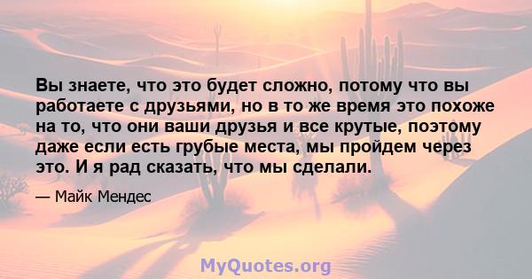 Вы знаете, что это будет сложно, потому что вы работаете с друзьями, но в то же время это похоже на то, что они ваши друзья и все крутые, поэтому даже если есть грубые места, мы пройдем через это. И я рад сказать, что