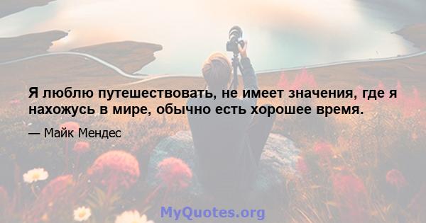 Я люблю путешествовать, не имеет значения, где я нахожусь в мире, обычно есть хорошее время.