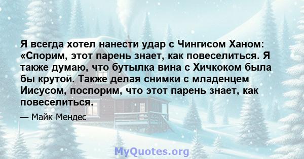 Я всегда хотел нанести удар с Чингисом Ханом: «Спорим, этот парень знает, как повеселиться. Я также думаю, что бутылка вина с Хичкоком была бы крутой. Также делая снимки с младенцем Иисусом, поспорим, что этот парень