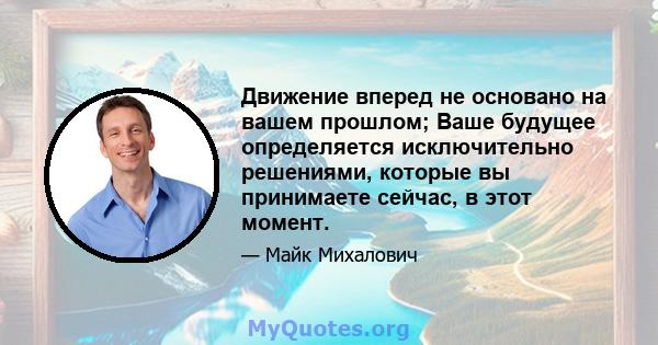 Движение вперед не основано на вашем прошлом; Ваше будущее определяется исключительно решениями, которые вы принимаете сейчас, в этот момент.