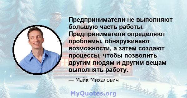 Предприниматели не выполняют большую часть работы. Предприниматели определяют проблемы, обнаруживают возможности, а затем создают процессы, чтобы позволить другим людям и другим вещам выполнять работу.