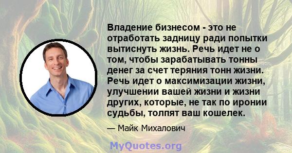 Владение бизнесом - это не отработать задницу ради попытки вытиснуть жизнь. Речь идет не о том, чтобы зарабатывать тонны денег за счет теряния тонн жизни. Речь идет о максимизации жизни, улучшении вашей жизни и жизни