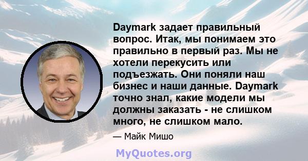 Daymark задает правильный вопрос. Итак, мы понимаем это правильно в первый раз. Мы не хотели перекусить или подъезжать. Они поняли наш бизнес и наши данные. Daymark точно знал, какие модели мы должны заказать - не