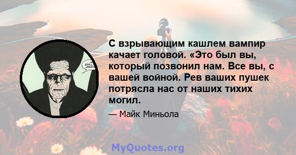 С взрывающим кашлем вампир качает головой. «Это был вы, который позвонил нам. Все вы, с вашей войной. Рев ваших пушек потрясла нас от наших тихих могил.