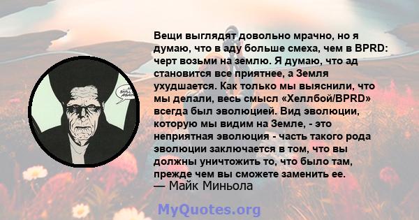 Вещи выглядят довольно мрачно, но я думаю, что в аду больше смеха, чем в BPRD: черт возьми на землю. Я думаю, что ад становится все приятнее, а Земля ухудшается. Как только мы выяснили, что мы делали, весь смысл