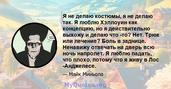 Я не делаю костюмы, я не делаю так. Я люблю Хэллоуин как концепцию, но я действительно выхожу и делаю что -то? Нет. Трюк или лечение? Боль в заднице. Ненавижу отвечать на дверь всю ночь напролет. Я люблю падать, что