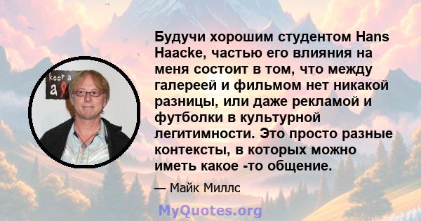 Будучи хорошим студентом Hans Haacke, частью его влияния на меня состоит в том, что между галереей и фильмом нет никакой разницы, или даже рекламой и футболки в культурной легитимности. Это просто разные контексты, в