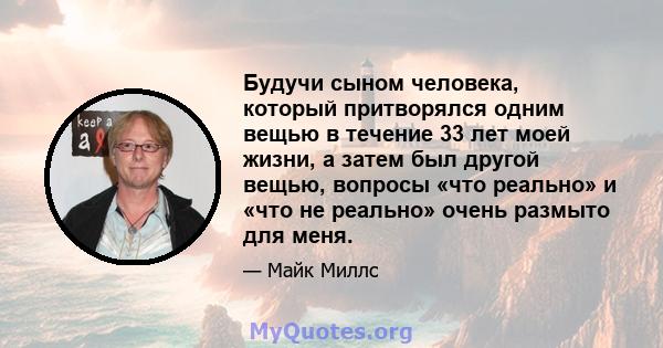 Будучи сыном человека, который притворялся одним вещью в течение 33 лет моей жизни, а затем был другой вещью, вопросы «что реально» и «что не реально» очень размыто для меня.