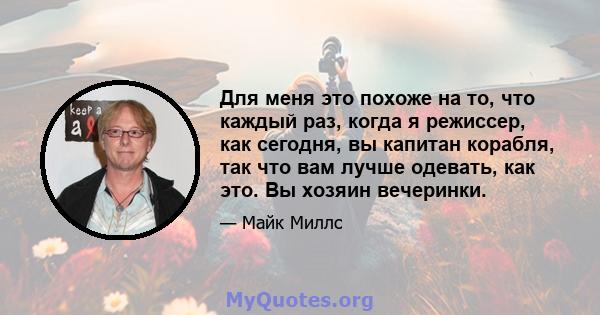 Для меня это похоже на то, что каждый раз, когда я режиссер, как сегодня, вы капитан корабля, так что вам лучше одевать, как это. Вы хозяин вечеринки.