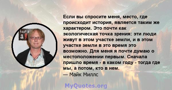 Если вы спросите меня, место, где происходит история, является таким же характером. Это почти как экологическая точка зрения: эти люди живут в этом участке земли, и в этом участке земли в это время это возможно. Для