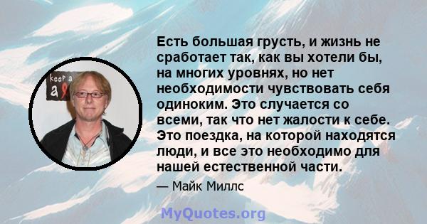 Есть большая грусть, и жизнь не сработает так, как вы хотели бы, на многих уровнях, но нет необходимости чувствовать себя одиноким. Это случается со всеми, так что нет жалости к себе. Это поездка, на которой находятся