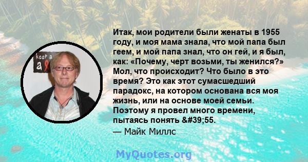 Итак, мои родители были женаты в 1955 году, и моя мама знала, что мой папа был геем, и мой папа знал, что он гей, и я был, как: «Почему, черт возьми, ты женился?» Мол, что происходит? Что было в это время? Это как этот