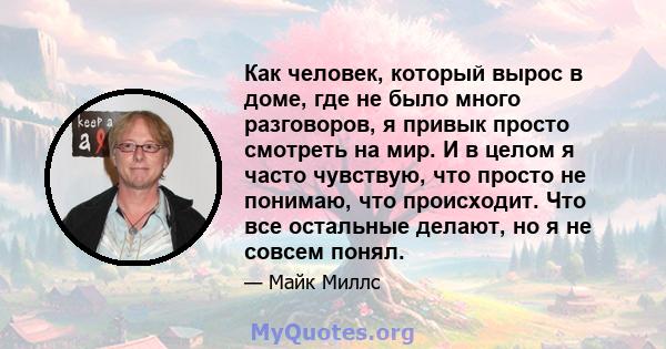 Как человек, который вырос в доме, где не было много разговоров, я привык просто смотреть на мир. И в целом я часто чувствую, что просто не понимаю, что происходит. Что все остальные делают, но я не совсем понял.