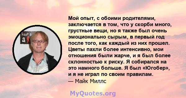 Мой опыт, с обоими родителями, заключается в том, что у скорби много, грустные вещи, но я также был очень эмоционально сырым, в первый год после того, как каждый из них прошел. Цветы пахли более интенсивно, мои