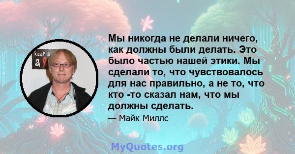 Мы никогда не делали ничего, как должны были делать. Это было частью нашей этики. Мы сделали то, что чувствовалось для нас правильно, а не то, что кто -то сказал нам, что мы должны сделать.