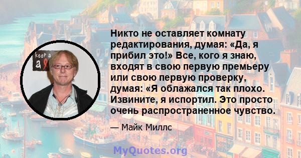 Никто не оставляет комнату редактирования, думая: «Да, я прибил это!» Все, кого я знаю, входят в свою первую премьеру или свою первую проверку, думая: «Я облажался так плохо. Извините, я испортил. Это просто очень