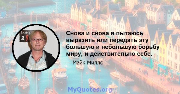 Снова и снова я пытаюсь выразить или передать эту большую и небольшую борьбу миру, и действительно себе.