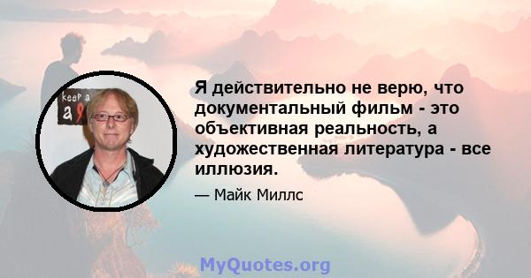 Я действительно не верю, что документальный фильм - это объективная реальность, а художественная литература - все иллюзия.