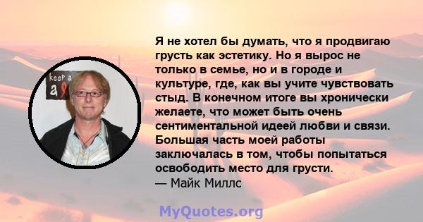 Я не хотел бы думать, что я продвигаю грусть как эстетику. Но я вырос не только в семье, но и в городе и культуре, где, как вы учите чувствовать стыд. В конечном итоге вы хронически желаете, что может быть очень