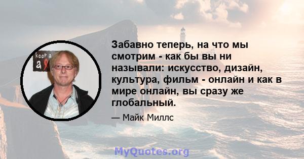 Забавно теперь, на что мы смотрим - как бы вы ни называли: искусство, дизайн, культура, фильм - онлайн и как в мире онлайн, вы сразу же глобальный.