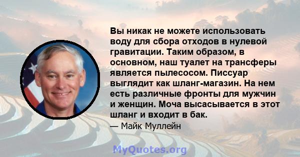 Вы никак не можете использовать воду для сбора отходов в нулевой гравитации. Таким образом, в основном, наш туалет на трансферы является пылесосом. Писсуар выглядит как шланг-магазин. На нем есть различные фронты для