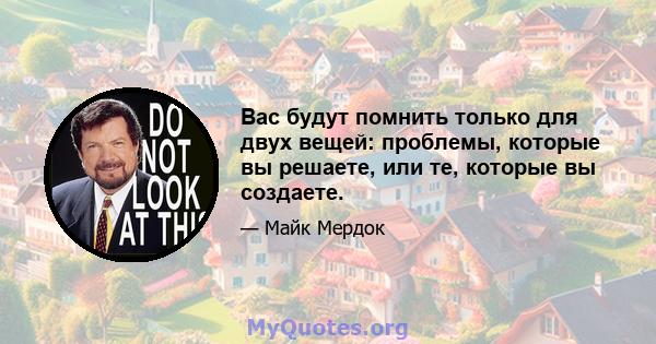 Вас будут помнить только для двух вещей: проблемы, которые вы решаете, или те, которые вы создаете.