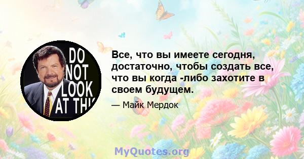 Все, что вы имеете сегодня, достаточно, чтобы создать все, что вы когда -либо захотите в своем будущем.