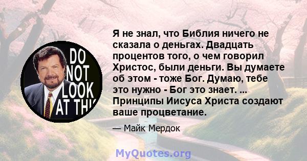 Я не знал, что Библия ничего не сказала о деньгах. Двадцать процентов того, о чем говорил Христос, были деньги. Вы думаете об этом - тоже Бог. Думаю, тебе это нужно - Бог это знает. ... Принципы Иисуса Христа создают